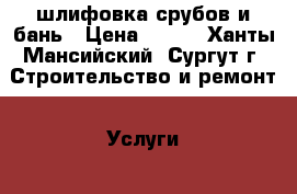 шлифовка срубов и бань › Цена ­ 600 - Ханты-Мансийский, Сургут г. Строительство и ремонт » Услуги   . Ханты-Мансийский,Сургут г.